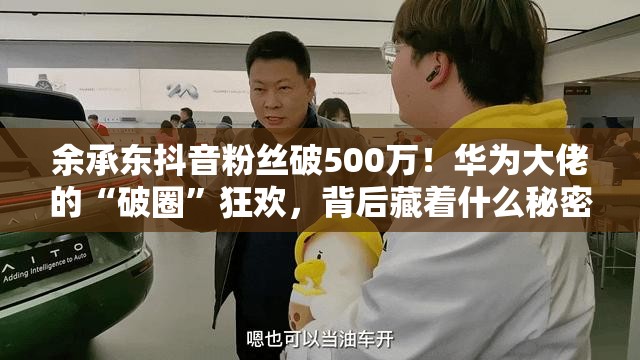 余承东抖音粉丝破500万！华为大佬的“破圈”狂欢，背后藏着什么秘密？