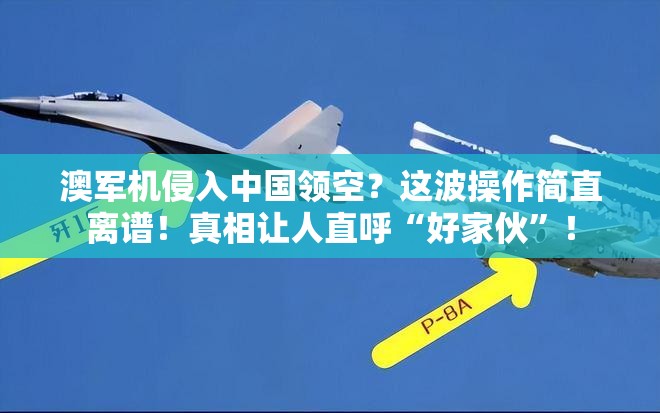 澳军机侵入中国领空？这波操作简直离谱！真相让人直呼“好家伙”！