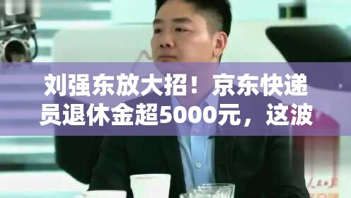 刘强东放大招！京东快递员退休金超5000元，这波操作你给几分？