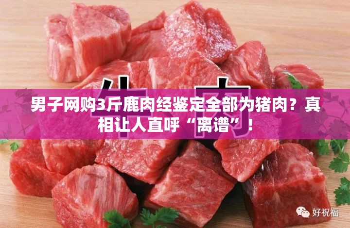 男子网购3斤鹿肉经鉴定全部为猪肉？真相让人直呼“离谱”！