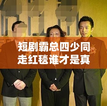 短剧霸总四少同走红毯谁才是真正的C位王者？