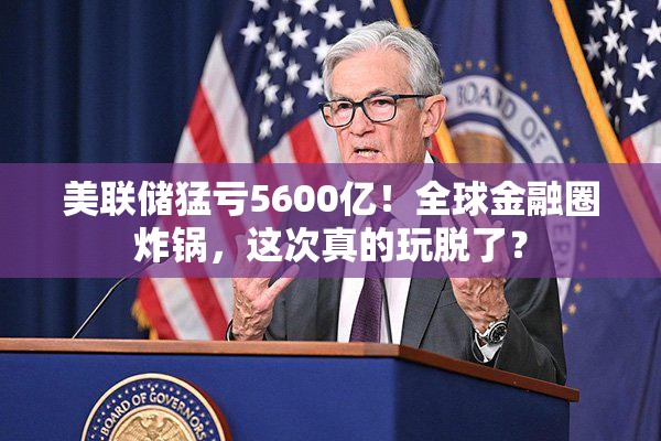 美联储猛亏5600亿！全球金融圈炸锅，这次真的玩脱了？